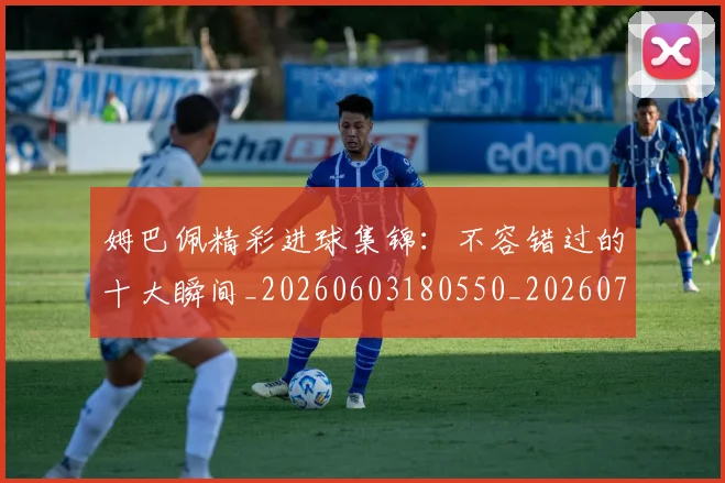 姆巴佩精彩进球集锦：不容错过的十大瞬间_20260603180550_20260720190239