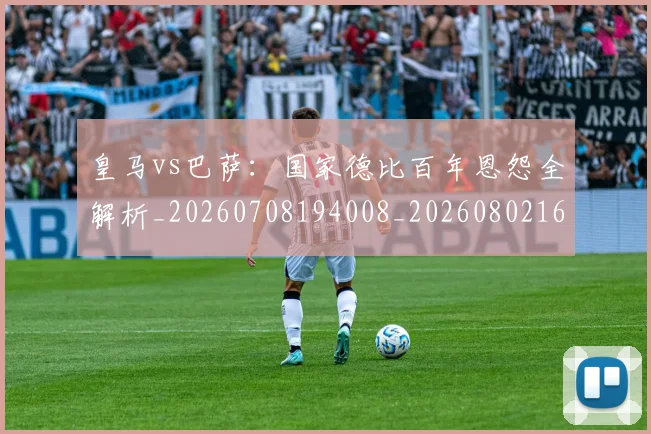 皇马vs巴萨：国家德比百年恩怨全解析_20260708194008_20260802163240