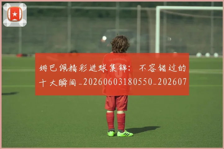 姆巴佩精彩进球集锦：不容错过的十大瞬间_20260603180550_20260720190239
